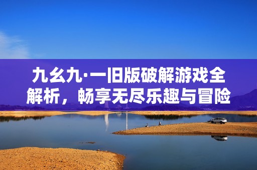 九幺九·一旧版破解游戏全解析，畅享无尽乐趣与冒险体验
