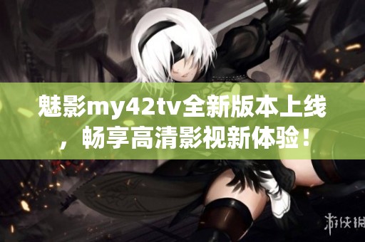 魅影my42tv全新版本上线，畅享高清影视新体验！