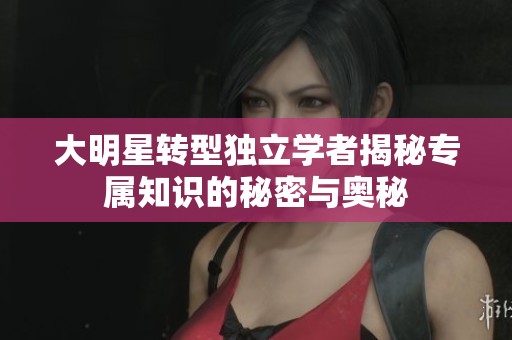 大明星转型独立学者揭秘专属知识的秘密与奥秘
