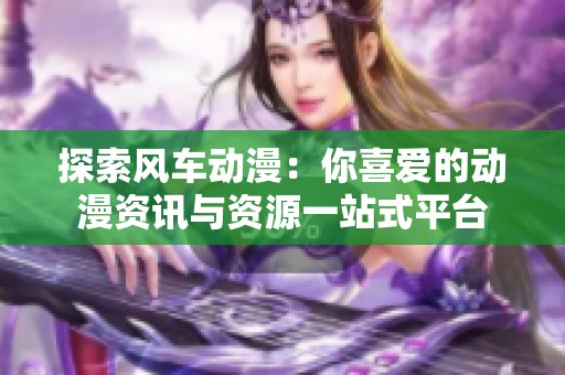 探索风车动漫：你喜爱的动漫资讯与资源一站式平台