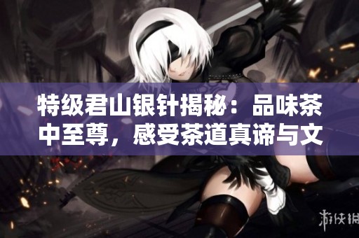 特级君山银针揭秘：品味茶中至尊，感受茶道真谛与文化魅力