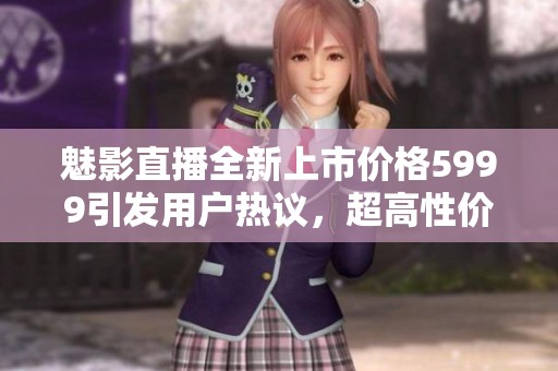 魅影直播全新上市价格5999引发用户热议，超高性价比值得关注