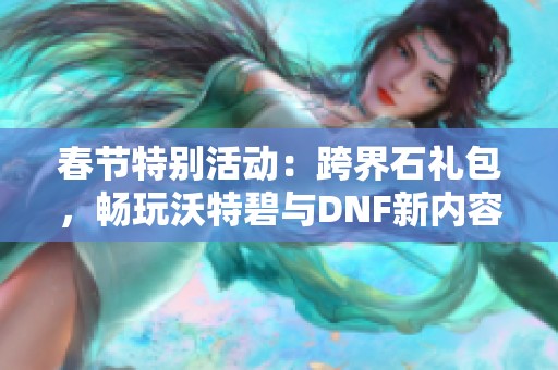 春节特别活动：跨界石礼包，畅玩沃特碧与DNF新内容揭秘！