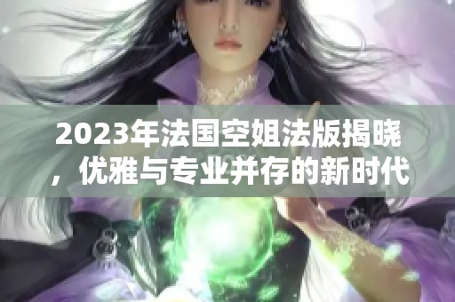 2023年法国空姐法版揭晓，优雅与专业并存的新时代
