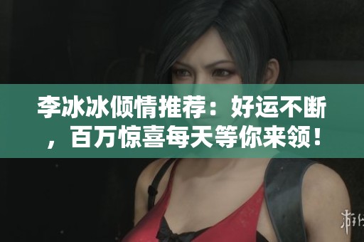李冰冰倾情推荐：好运不断，百万惊喜每天等你来领！