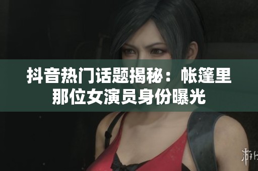 抖音热门话题揭秘：帐篷里那位女演员身份曝光