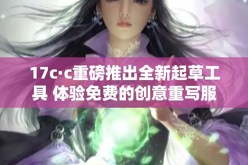 17c·c重磅推出全新起草工具 体验免费的创意重写服务