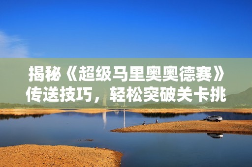 揭秘《超级马里奥奥德赛》传送技巧，轻松突破关卡挑战！