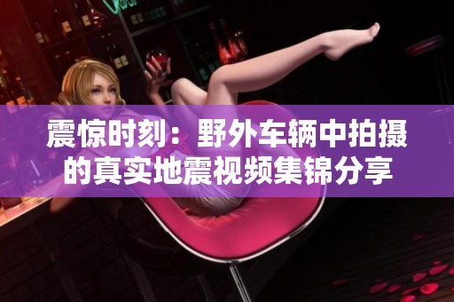 震惊时刻：野外车辆中拍摄的真实地震视频集锦分享