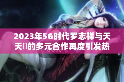 2023年5G时代罗志祥与天天奭的多元合作再度引发热议