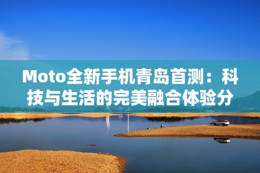Moto全新手机青岛首测：科技与生活的完美融合体验分享