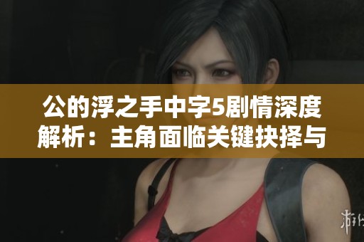 公的浮之手中字5剧情深度解析：主角面临关键抉择与命运转折的幻界之旅
