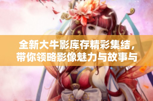 全新大牛影库存精彩集结，带你领略影像魅力与故事与情感 