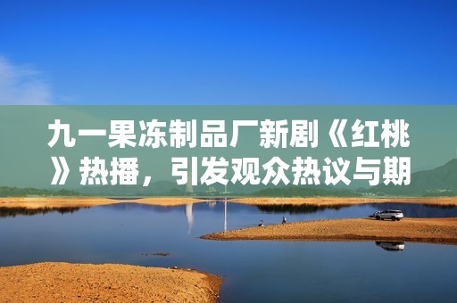 九一果冻制品厂新剧《红桃》热播，引发观众热议与期待