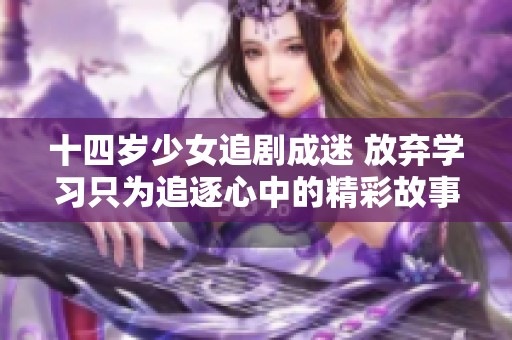 十四岁少女追剧成迷 放弃学习只为追逐心中的精彩故事