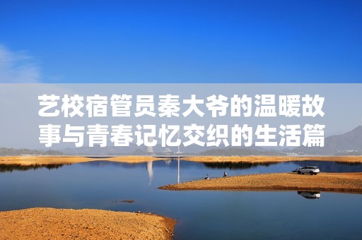 艺校宿管员秦大爷的温暖故事与青春记忆交织的生活篇章