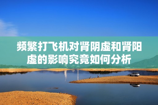 频繁打飞机对肾阴虚和肾阳虚的影响究竟如何分析