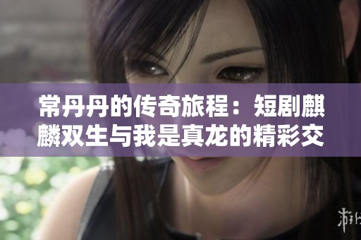 常丹丹的传奇旅程：短剧麒麟双生与我是真龙的精彩交织