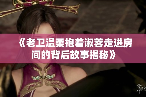 《老卫温柔抱着淑蓉走进房间的背后故事揭秘》
