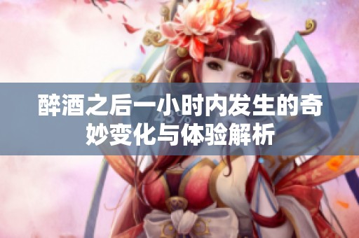 醉酒之后一小时内发生的奇妙变化与体验解析