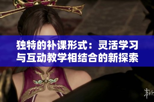 独特的补课形式：灵活学习与互动教学相结合的新探索