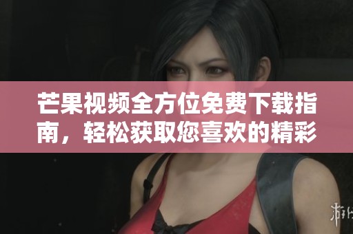 芒果视频全方位免费下载指南，轻松获取您喜欢的精彩资源
