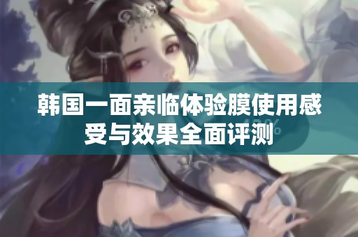 韩国一面亲临体验膜使用感受与效果全面评测