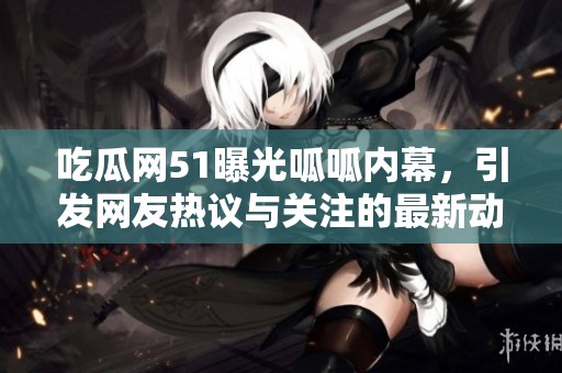 吃瓜网51曝光呱呱内幕，引发网友热议与关注的最新动态