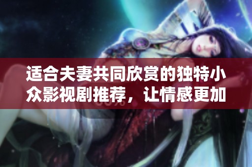 适合夫妻共同欣赏的独特小众影视剧推荐，让情感更加深厚