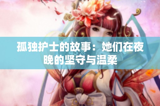 孤独护士的故事：她们在夜晚的坚守与温柔