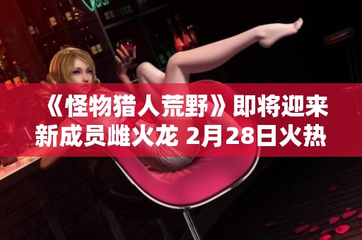 《怪物猎人荒野》即将迎来新成员雌火龙 2月28日火热上线