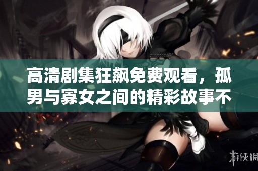 高清剧集狂飙免费观看，孤男与寡女之间的精彩故事不容错过