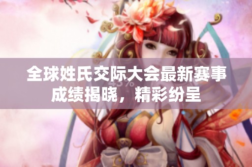 全球姓氏交际大会最新赛事成绩揭晓，精彩纷呈