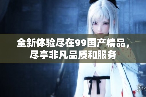 全新体验尽在99国产精品，尽享非凡品质和服务