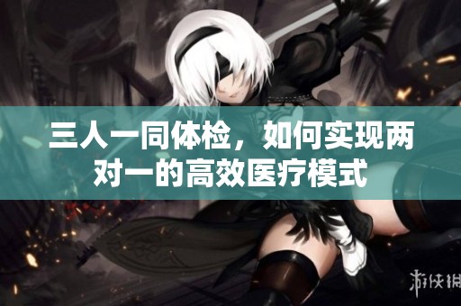 三人一同体检，如何实现两对一的高效医疗模式