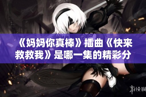 《妈妈你真棒》插曲《快来救救我》是哪一集的精彩分析与讨论