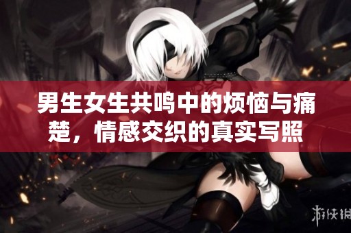 男生女生共鸣中的烦恼与痛楚，情感交织的真实写照