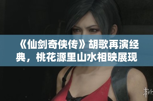 《仙剑奇侠传》胡歌再演经典，桃花源里山水相映展现壮丽人间风情