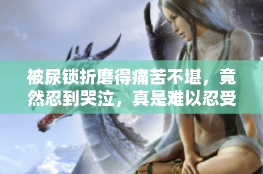 被尿锁折磨得痛苦不堪，竟然忍到哭泣，真是难以忍受的经历