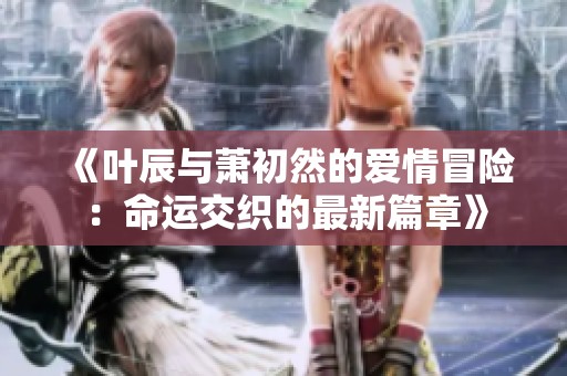 《叶辰与萧初然的爱情冒险：命运交织的最新篇章》
