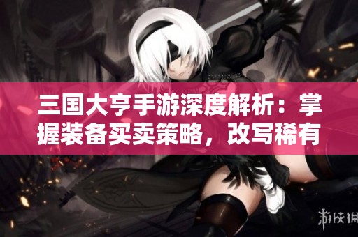 三国大亨手游深度解析：掌握装备买卖策略，改写稀有物品命运