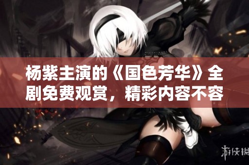 杨紫主演的《国色芳华》全剧免费观赏，精彩内容不容错过