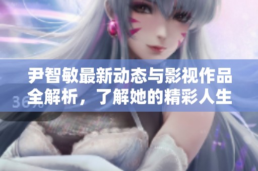 尹智敏最新动态与影视作品全解析，了解她的精彩人生与演艺之路