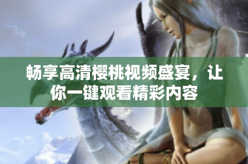 畅享高清樱桃视频盛宴，让你一键观看精彩内容
