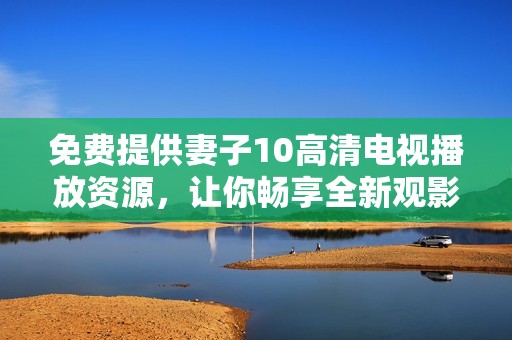 免费提供妻子10高清电视播放资源，让你畅享全新观影体验