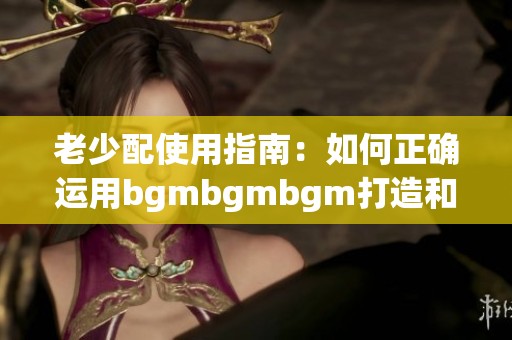 老少配使用指南：如何正确运用bgmbgmbgm打造和谐互动