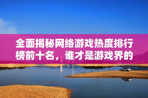 全面揭秘网络游戏热度排行榜前十名，谁才是游戏界的霸主