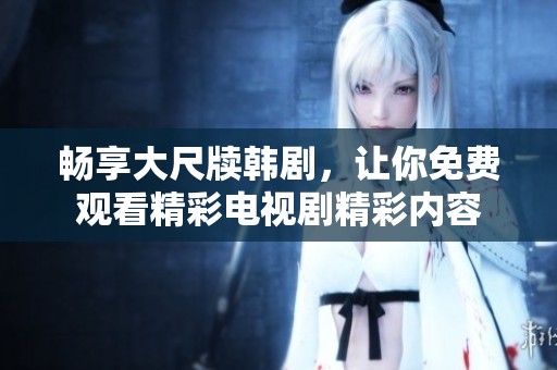畅享大尺牍韩剧，让你免费观看精彩电视剧精彩内容