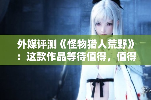 外媒评测《怪物猎人荒野》：这款作品等待值得，值得期待的冒险之旅