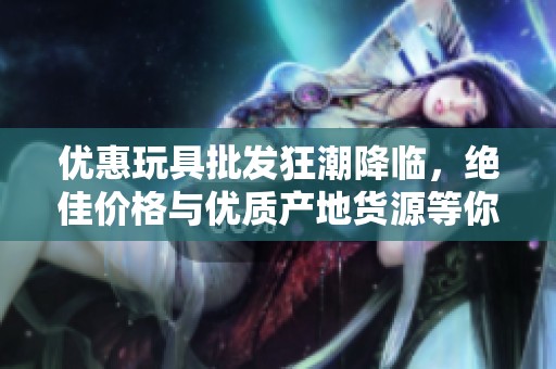 优惠玩具批发狂潮降临，绝佳价格与优质产地货源等你来选购